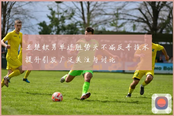 王楚钦男单连胜势头不减反手技术提升引发广泛关注与讨论