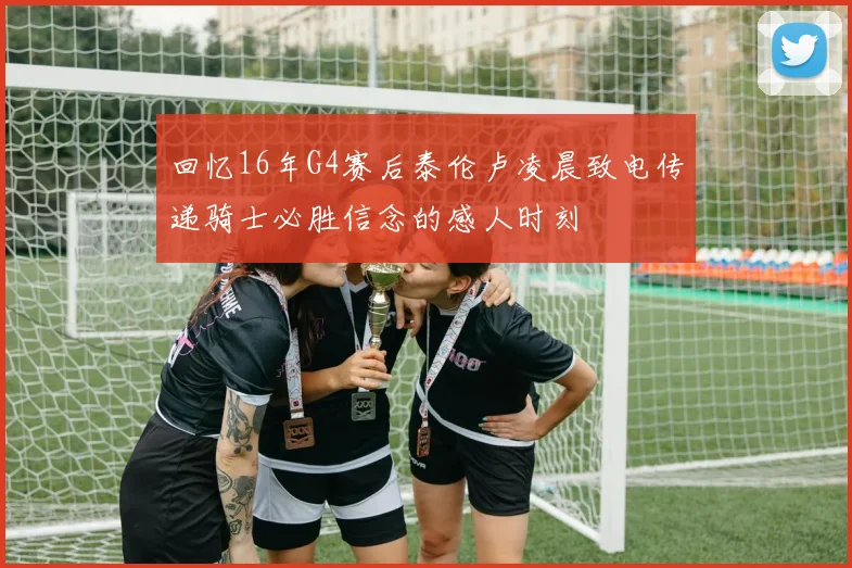 回忆16年G4赛后泰伦卢凌晨致电传递骑士必胜信念的感人时刻
