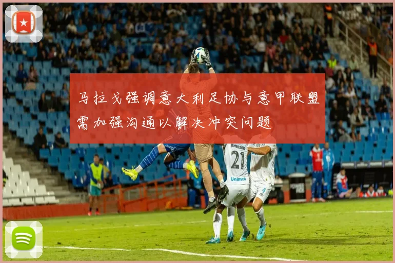 马拉戈强调意大利足协与意甲联盟需加强沟通以解决冲突问题
