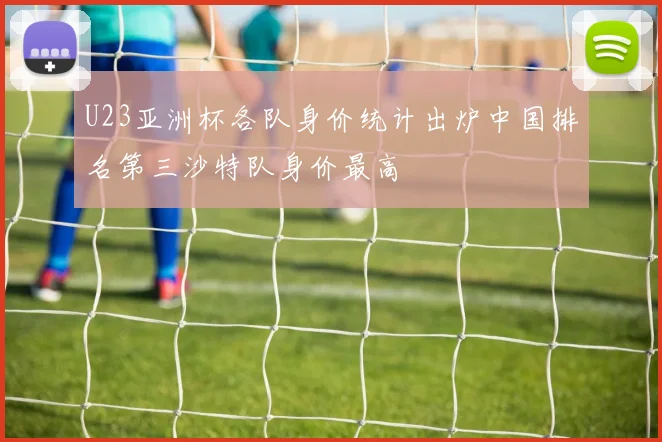 U23亚洲杯各队身价统计出炉中国排名第三沙特队身价最高