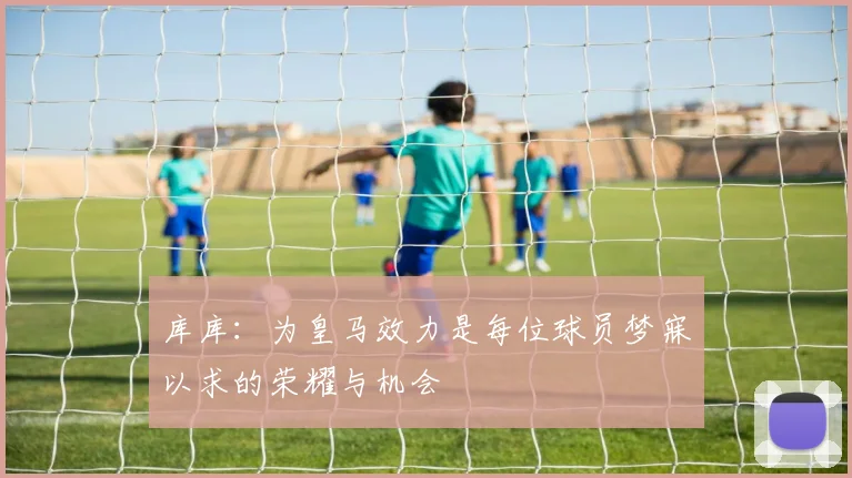 库库：为皇马效力是每位球员梦寐以求的荣耀与机会