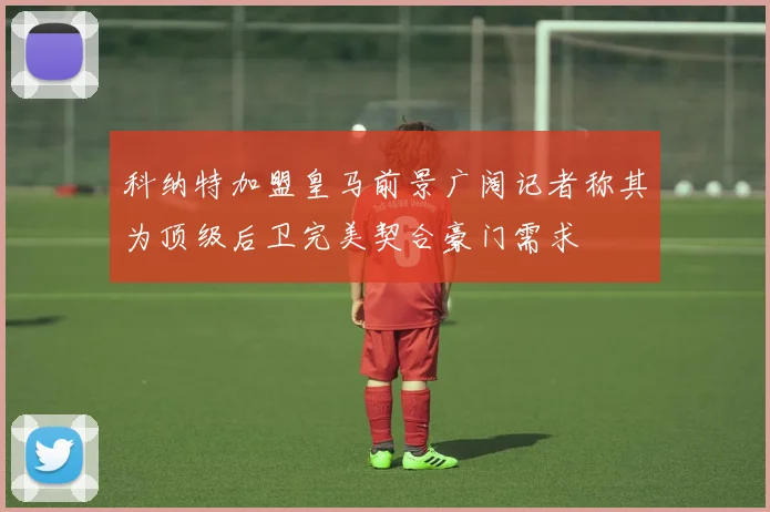 科纳特加盟皇马前景广阔记者称其为顶级后卫完美契合豪门需求