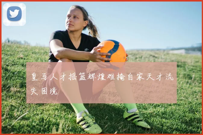 皇马人才摇篮辉煌难掩自家天才流失困境