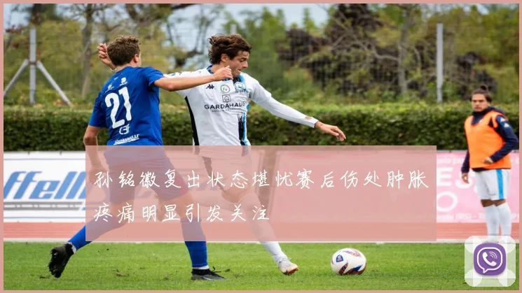 孙铭徽复出状态堪忧赛后伤处肿胀疼痛明显引发关注