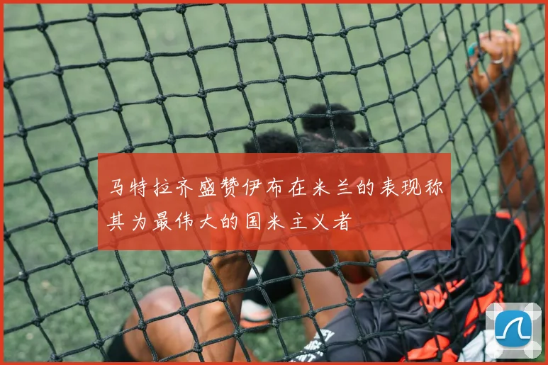 马特拉齐盛赞伊布在米兰的表现称其为最伟大的国米主义者