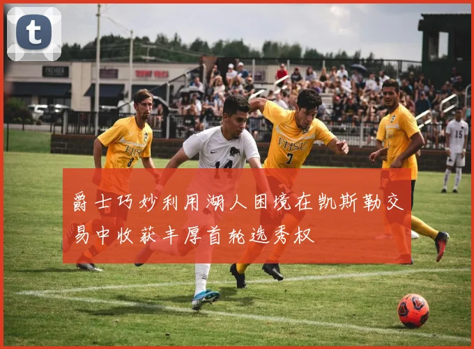 爵士巧妙利用湖人困境在凯斯勒交易中收获丰厚首轮选秀权