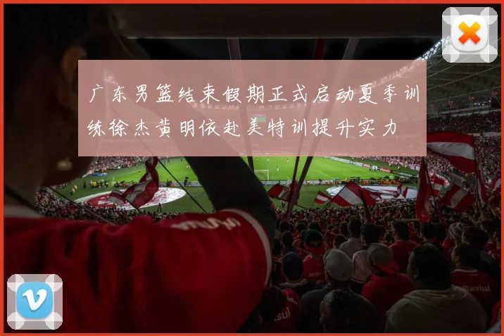 广东男篮结束假期正式启动夏季训练徐杰黄明依赴美特训提升实力