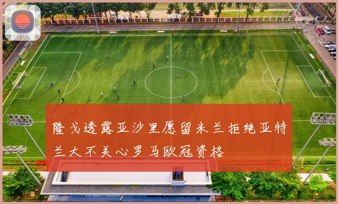 隆戈透露亚沙里愿留米兰拒绝亚特兰大不关心罗马欧冠资格