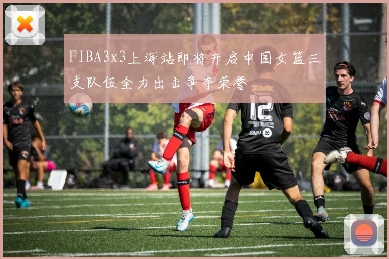 FIBA3x3上海站即将开启中国女篮三支队伍全力出击争夺荣誉