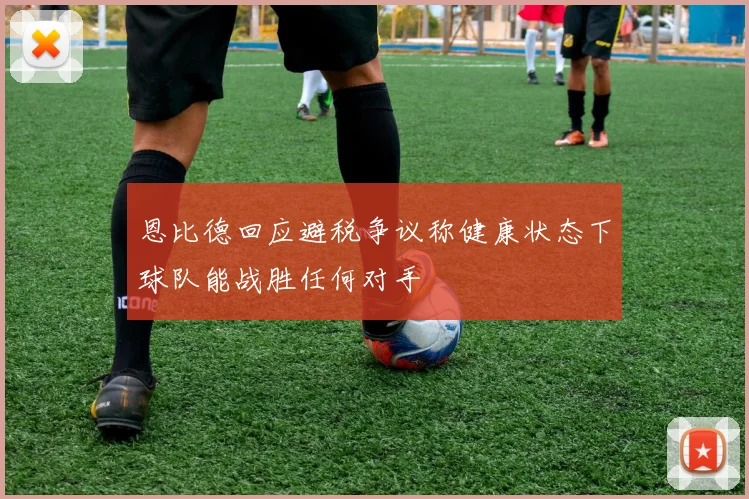 恩比德回应避税争议称健康状态下球队能战胜任何对手