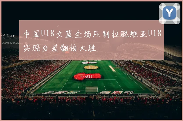 中国U18女篮全场压制拉脱维亚U18实现分差翻倍大胜