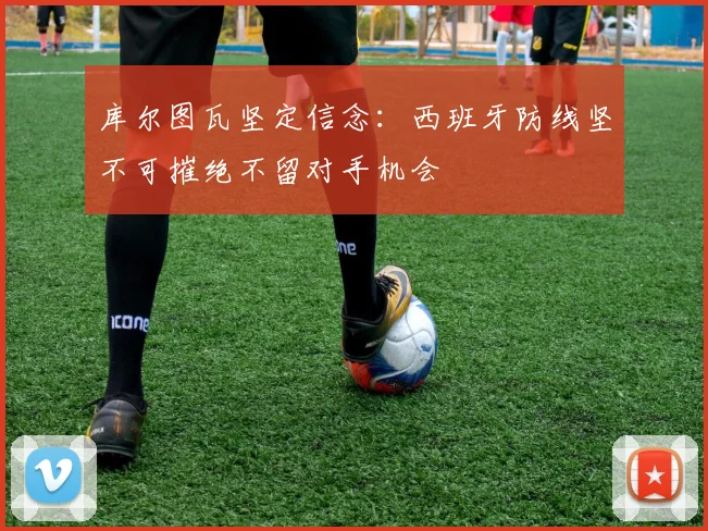 库尔图瓦坚定信念：西班牙防线坚不可摧绝不留对手机会