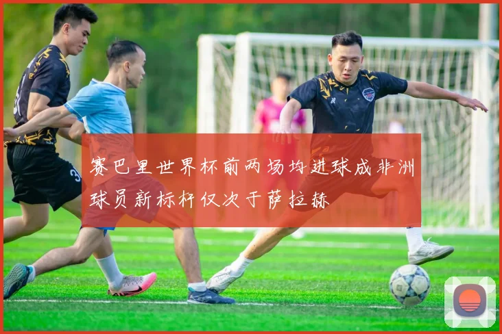 赛巴里世界杯前两场均进球成非洲球员新标杆仅次于萨拉赫