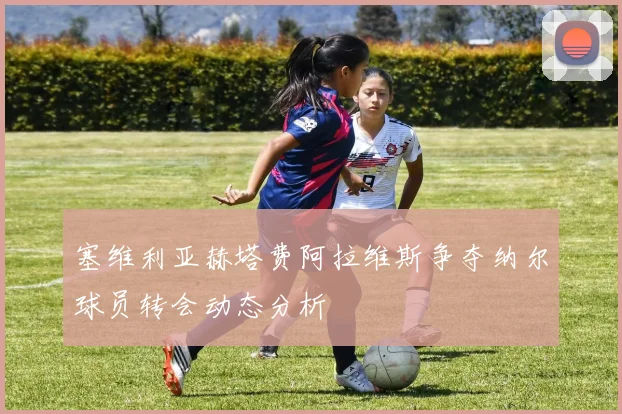 塞维利亚赫塔费阿拉维斯争夺纳尔球员转会动态分析