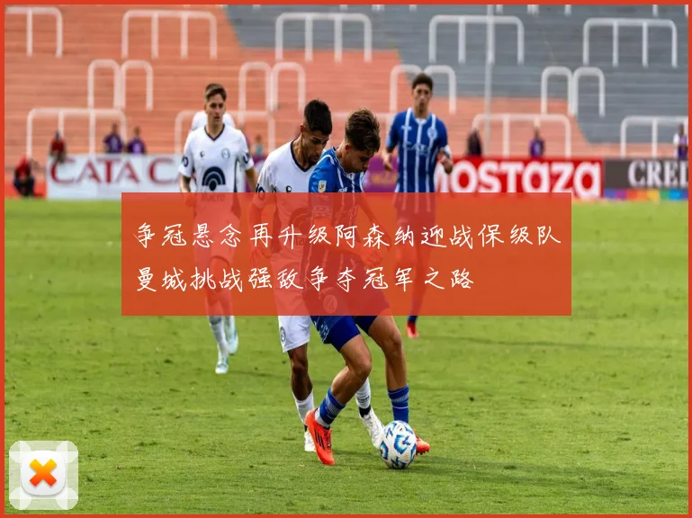 争冠悬念再升级阿森纳迎战保级队曼城挑战强敌争夺冠军之路