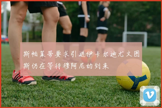 斯帕莱蒂要求引进伊卡尔迪尤文图斯仍在等待穆阿尼的到来