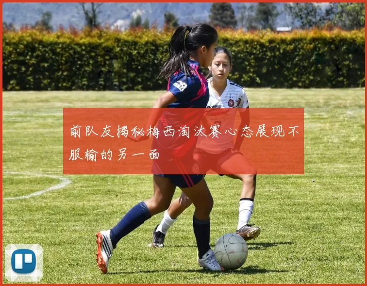 前队友揭秘梅西淘汰赛心态展现不服输的另一面