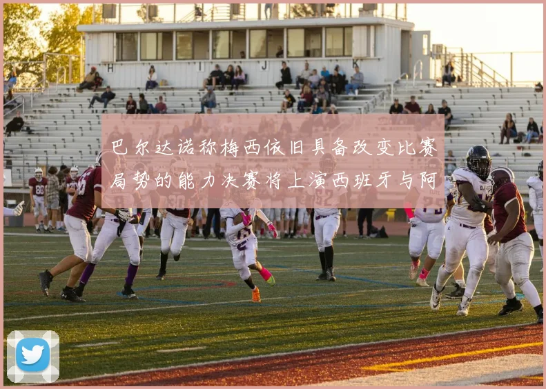 巴尔达诺称梅西依旧具备改变比赛局势的能力决赛将上演西班牙与阿根廷的对决