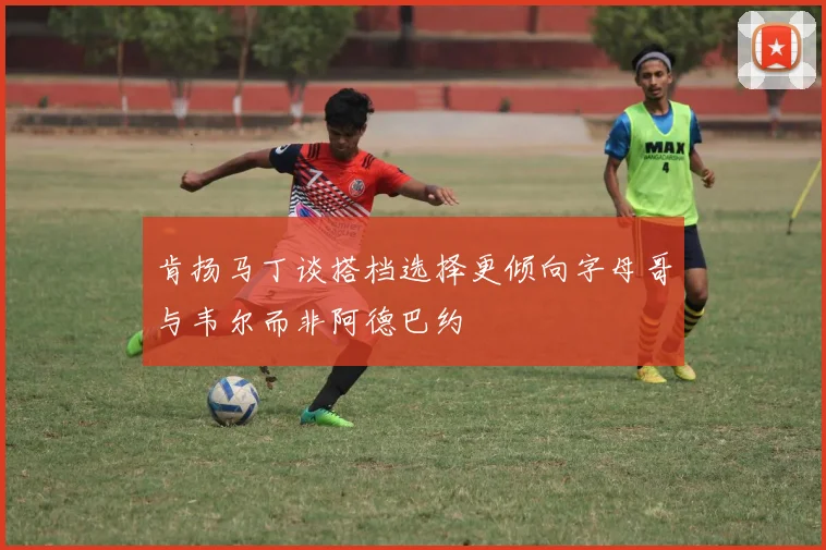 肯扬马丁谈搭档选择更倾向字母哥与韦尔而非阿德巴约