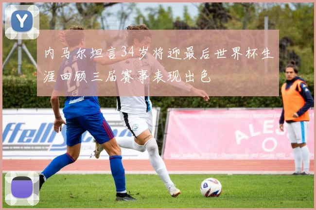 内马尔坦言34岁将迎最后世界杯生涯回顾三届赛事表现出色