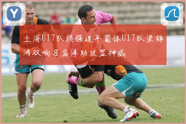 上海U17队顽强追平葡体U17队梁锦鸿双响吕孟洋助攻显神威