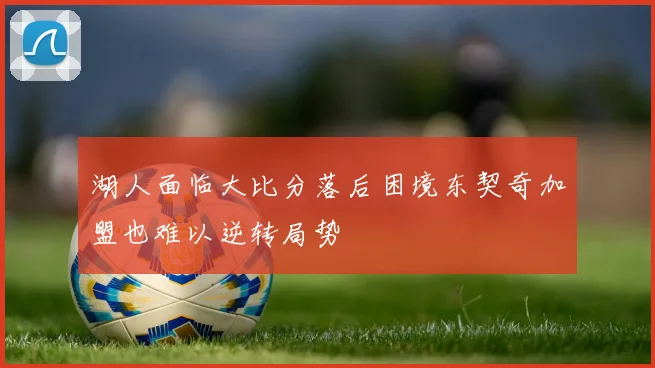 湖人面临大比分落后困境东契奇加盟也难以逆转局势
