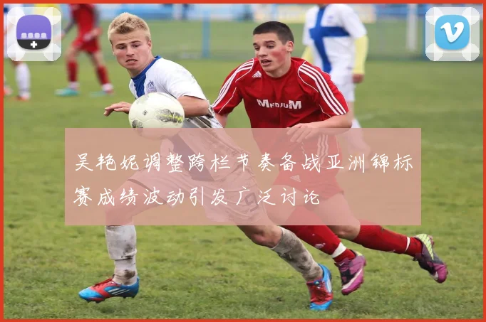 吴艳妮调整跨栏节奏备战亚洲锦标赛成绩波动引发广泛讨论
