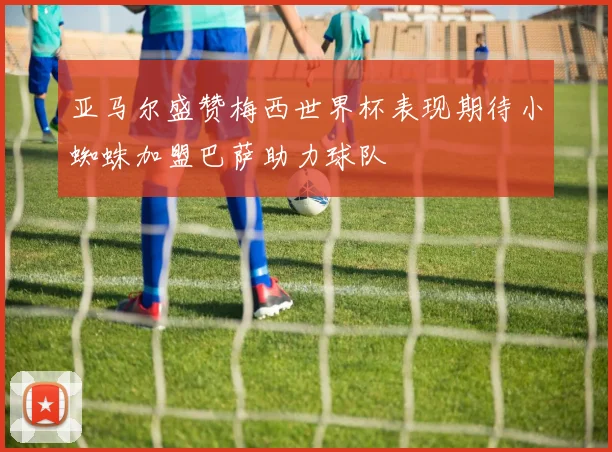亚马尔盛赞梅西世界杯表现期待小蜘蛛加盟巴萨助力球队