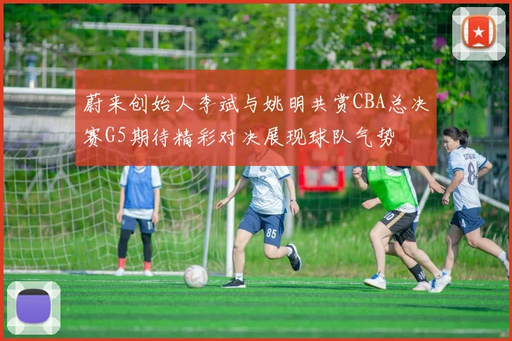 蔚来创始人李斌与姚明共赏CBA总决赛G5期待精彩对决展现球队气势