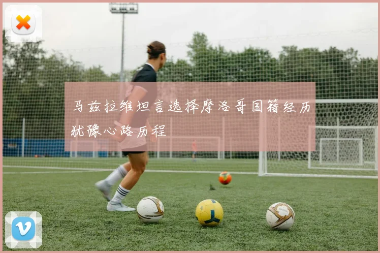 马兹拉维坦言选择摩洛哥国籍经历犹豫心路历程