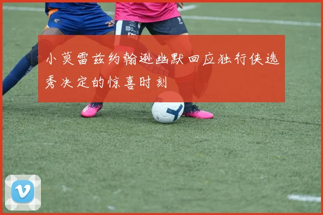 小莫雷兹约翰逊幽默回应独行侠选秀决定的惊喜时刻