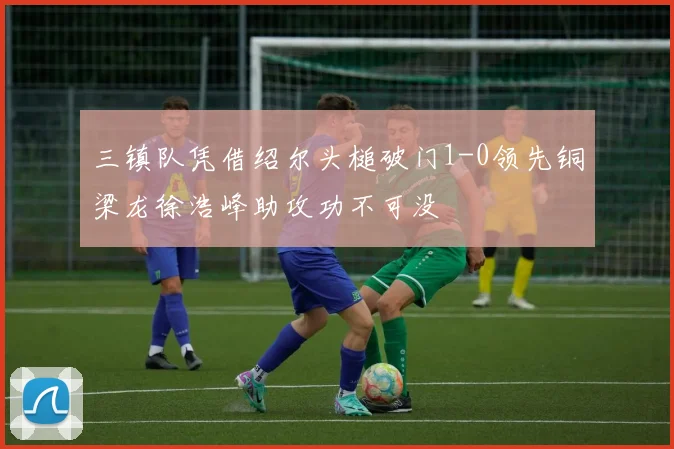 三镇队凭借绍尔头槌破门1-0领先铜梁龙徐浩峰助攻功不可没