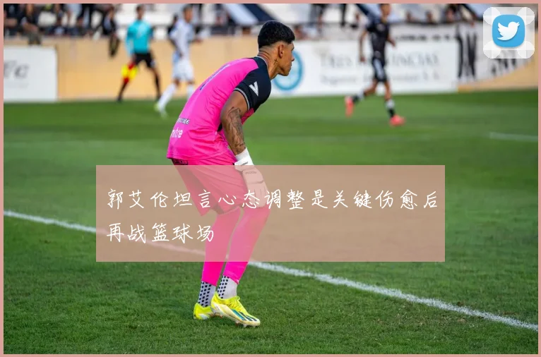 郭艾伦坦言心态调整是关键伤愈后再战篮球场