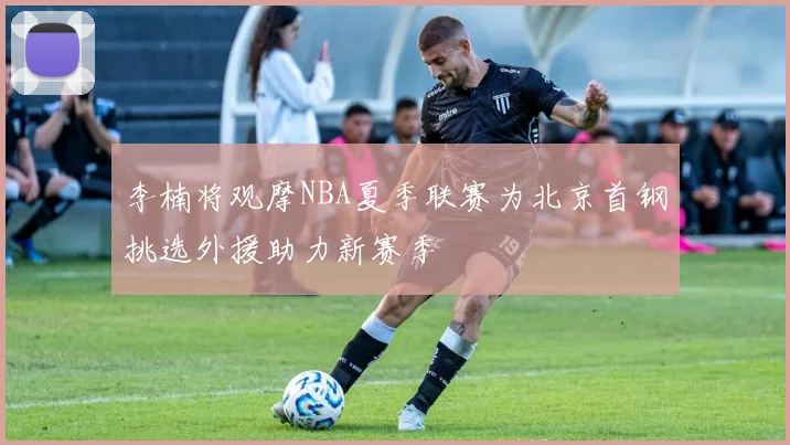 李楠将观摩NBA夏季联赛为北京首钢挑选外援助力新赛季