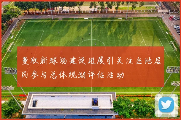 曼联新球场建设进展引关注当地居民参与总体规划评估活动